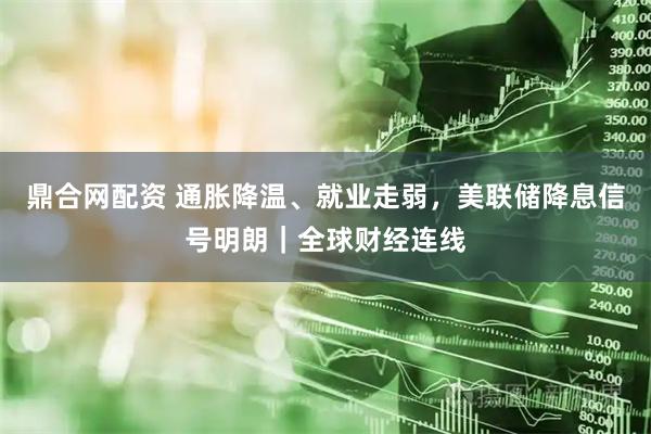 鼎合网配资 通胀降温、就业走弱，美联储降息信号明朗｜全球财经连线