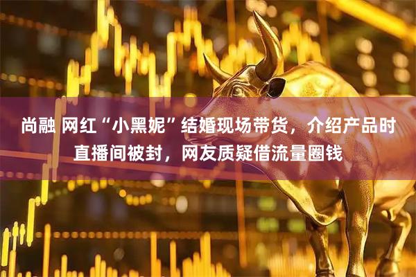 尚融 网红“小黑妮”结婚现场带货，介绍产品时直播间被封，网友质疑借流量圈钱