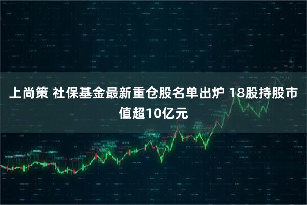 上尚策 社保基金最新重仓股名单出炉 18股持股市值超10亿元