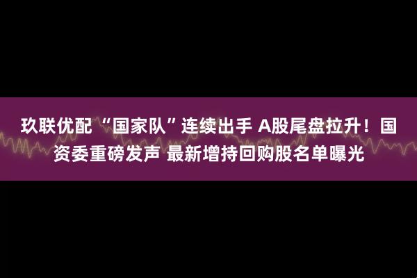 玖联优配 “国家队”连续出手 A股尾盘拉升！国资委重磅发声 最新增持回购股名单曝光