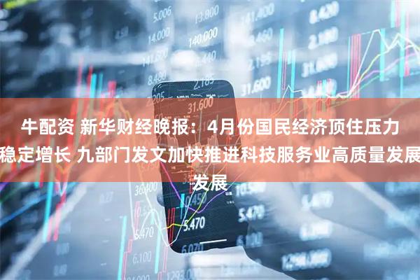 牛配资 新华财经晚报：4月份国民经济顶住压力稳定增长 九部门发文加快推进科技服务业高质量发展