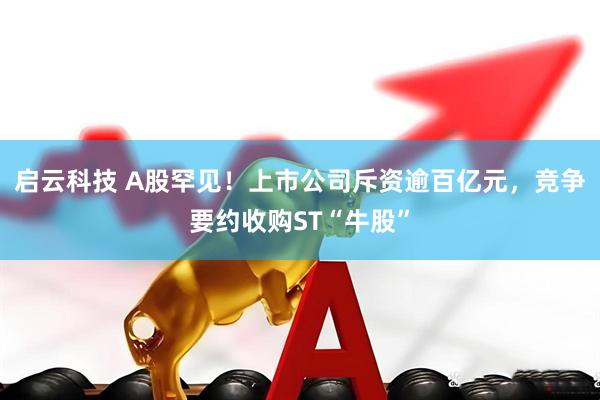 启云科技 A股罕见！上市公司斥资逾百亿元，竞争要约收购ST“牛股”