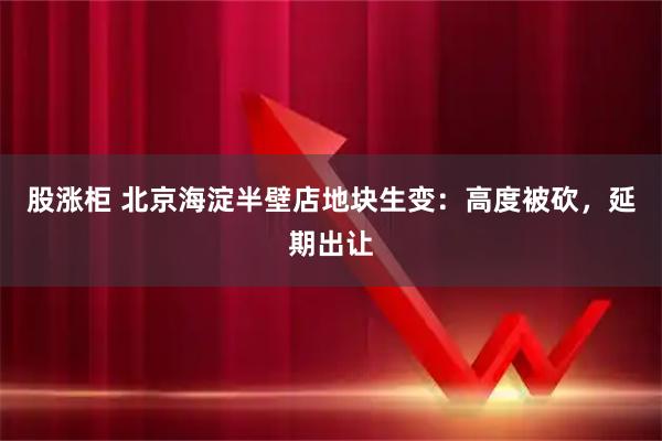 股涨柜 北京海淀半壁店地块生变：高度被砍，延期出让