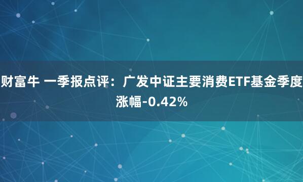 财富牛 一季报点评：广发中证主要消费ETF基金季度涨幅-0.42%