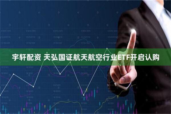 宇轩配资 天弘国证航天航空行业ETF开启认购