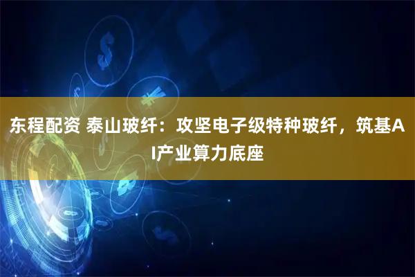 东程配资 泰山玻纤：攻坚电子级特种玻纤，筑基AI产业算力底座