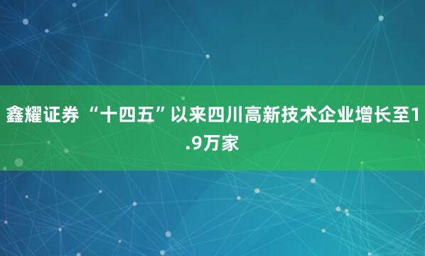 鑫耀证券 “十四五”以来四川高新技术企业增长至1.9万家