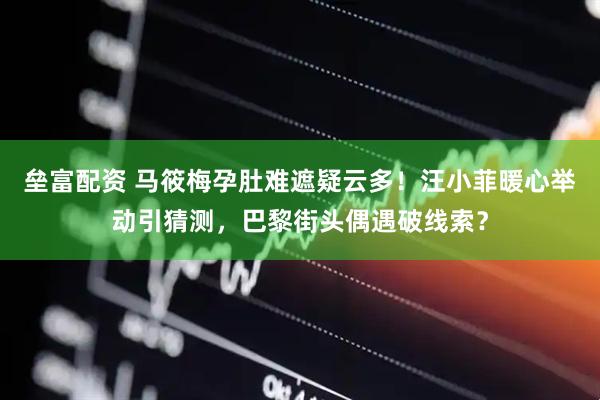 垒富配资 马筱梅孕肚难遮疑云多！汪小菲暖心举动引猜测，巴黎街头偶遇破线索？