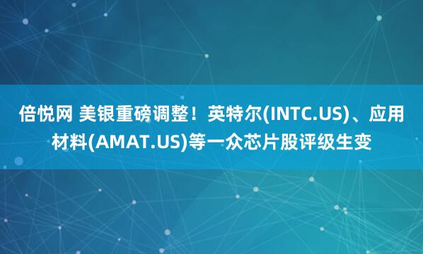 倍悦网 美银重磅调整!英特尔(INTC.US)、应用材料(AMAT.US)等一众芯片股评级生变