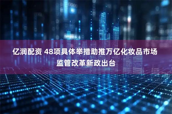 亿润配资 48项具体举措助推万亿化妆品市场 监管改革新政出台