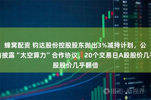 蜂窝配资 钧达股份控股股东抛出3%减持计划，公司此前披露“太空算力”合作协议，20个交易日A股股价几乎翻倍