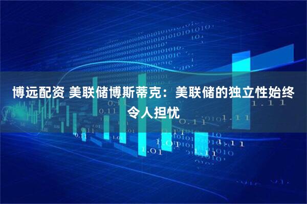 博远配资 美联储博斯蒂克：美联储的独立性始终令人担忧