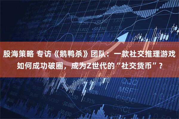 股海策略 专访《鹅鸭杀》团队：一款社交推理游戏如何成功破圈，成为Z世代的“社交货币”？