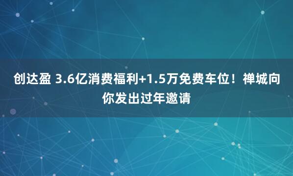 创达盈 3.6亿消费福利+1.5万免费车位！禅城向你发出过年邀请