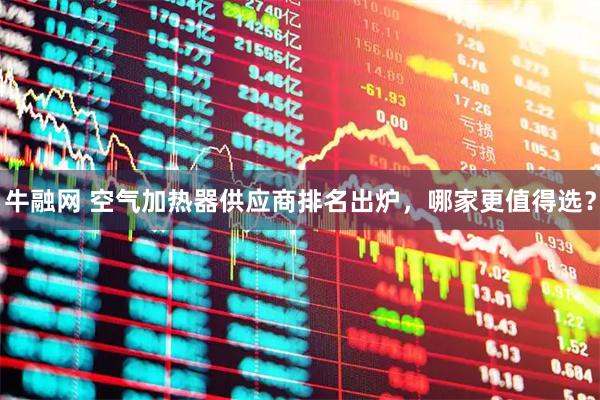 牛融网 空气加热器供应商排名出炉，哪家更值得选？