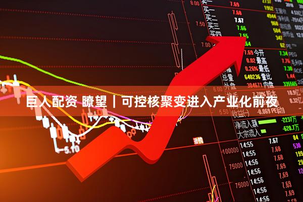 巨人配资 瞭望｜可控核聚变进入产业化前夜