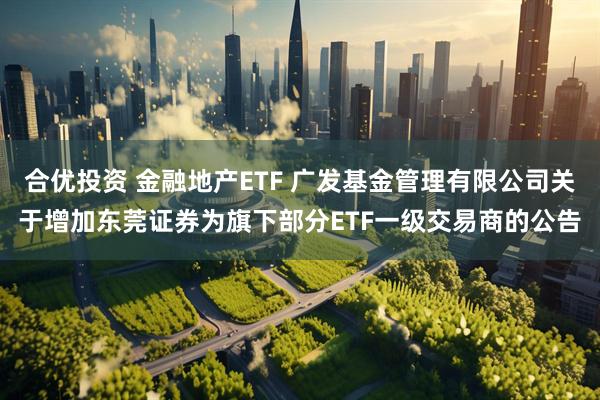 合优投资 金融地产ETF 广发基金管理有限公司关于增加东莞证券为旗下部分ETF一级交易商的公告