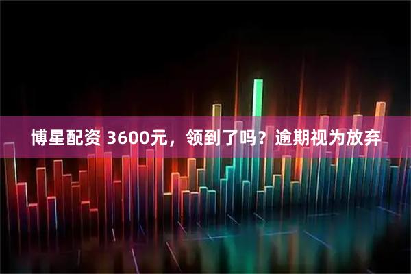 博星配资 3600元，领到了吗？逾期视为放弃