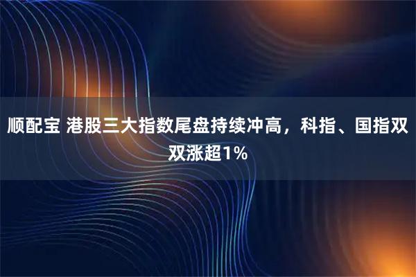 顺配宝 港股三大指数尾盘持续冲高，科指、国指双双涨超1%