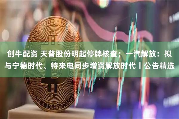 创牛配资 天普股份明起停牌核查;一汽解放:拟与宁德时代、特来电同步增资解放时代丨公告精选