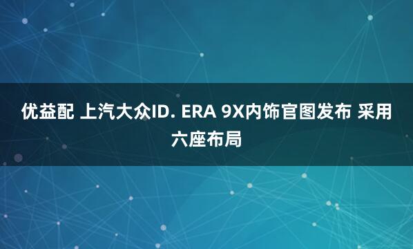 优益配 上汽大众ID. ERA 9X内饰官图发布 采用六座布局