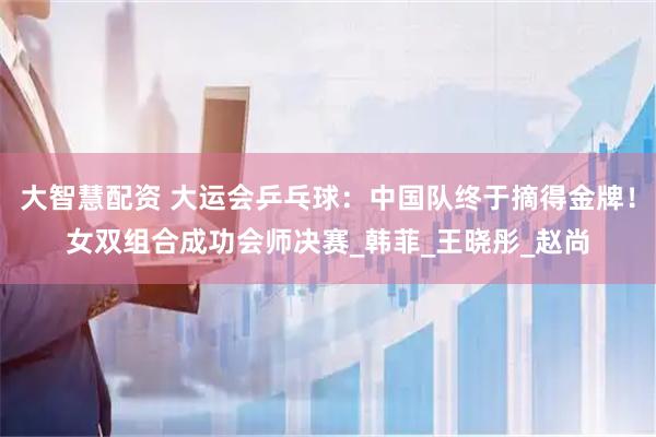大智慧配资 大运会乒乓球：中国队终于摘得金牌！女双组合成功会师决赛_韩菲_王晓彤_赵尚