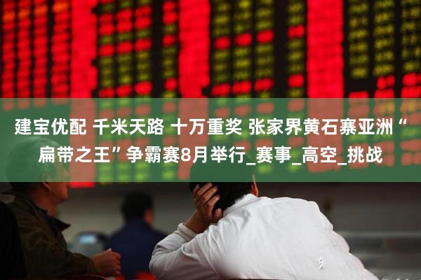 建宝优配 千米天路 十万重奖 张家界黄石寨亚洲“扁带之王”争霸赛8月举行_赛事_高空_挑战