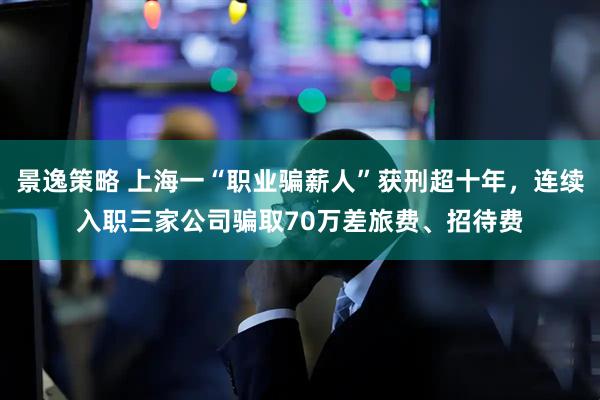 景逸策略 上海一“职业骗薪人”获刑超十年，连续入职三家公司骗取70万差旅费、招待费