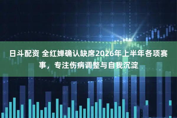 日斗配资 全红婵确认缺席2026年上半年各项赛事，专注伤病调整与自我沉淀