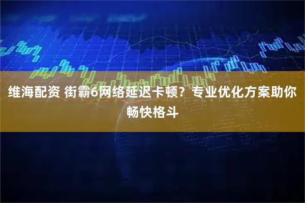 维海配资 街霸6网络延迟卡顿？专业优化方案助你畅快格斗