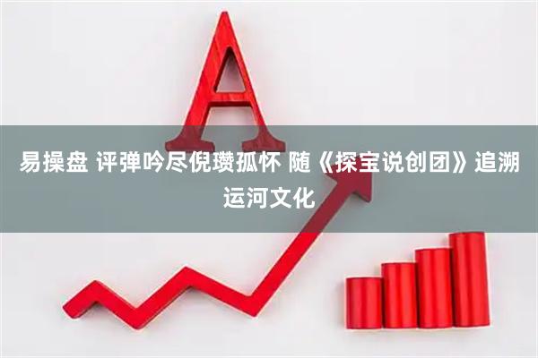 易操盘 评弹吟尽倪瓒孤怀 随《探宝说创团》追溯运河文化